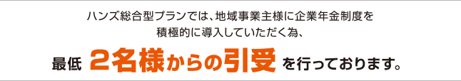 ハンズ総合型プランでは、地域事業主様に企業年金制度を積極的に導入していただく為、最低2名様からの引受を行っております。