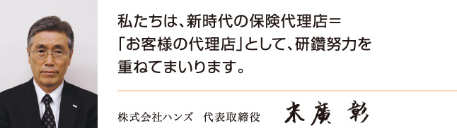 株式会社ハンズ 代表取締役 末廣 彰 私たちは、新時代の保険代理店＝「お客様の代理店」として、研鑚努力を重ねてまいります。